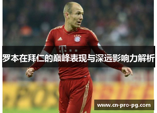 罗本在拜仁的巅峰表现与深远影响力解析 罗本在拜仁的巅峰表现与深远影响力解析