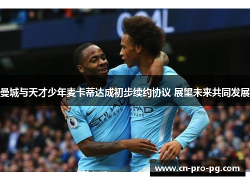 曼城与天才少年麦卡蒂达成初步续约协议 展望未来共同发展 曼城与天才少年麦卡蒂达成初步续约协议 展望未来共同发展