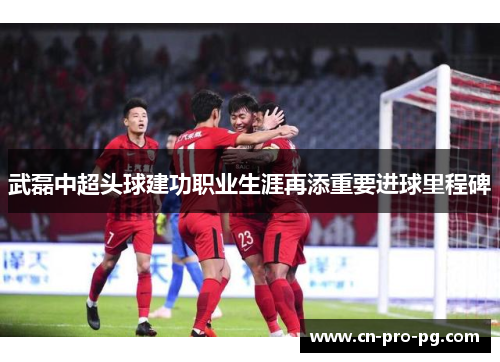 武磊中超头球建功职业生涯再添重要进球里程碑 武磊中超头球建功职业生涯再添重要进球里程碑