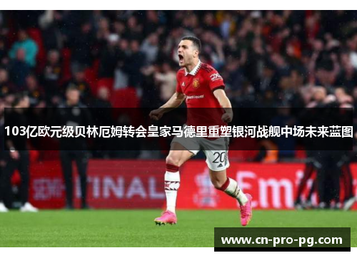 103亿欧元级贝林厄姆转会皇家马德里重塑银河战舰中场未来蓝图