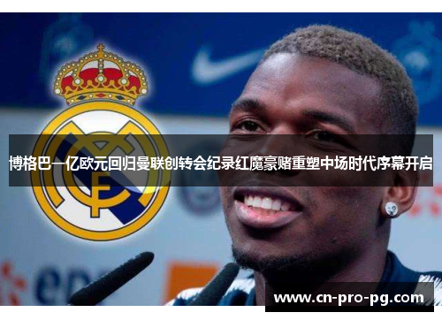 博格巴一亿欧元回归曼联创转会纪录红魔豪赌重塑中场时代序幕开启